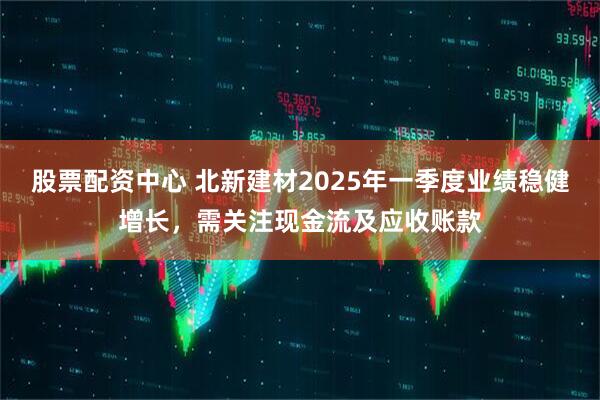 股票配資中心 北新建材2025年一季度業(yè)績(jī)穩(wěn)健增長(zhǎng)，需關(guān)注現(xiàn)金流及應(yīng)收賬款