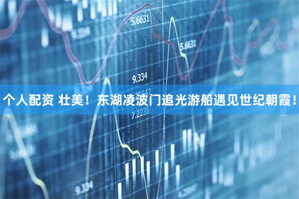 個人配資 壯美！東湖凌波門追光游船遇見世紀(jì)朝霞！