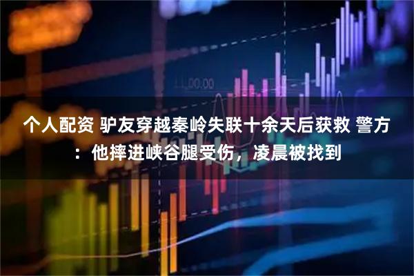 個人配資 驢友穿越秦嶺失聯(lián)十余天后獲救 警方：他摔進(jìn)峽谷腿受傷，凌晨被找到