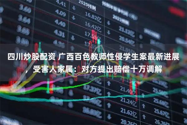 四川炒股配資 廣西百色教師性侵學(xué)生案最新進(jìn)展，受害人家屬：對方提出賠償十萬調(diào)解