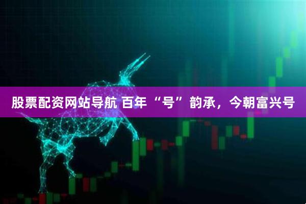 股票配資網(wǎng)站導(dǎo)航 百年 “號(hào)” 韻承，今朝富興號(hào)